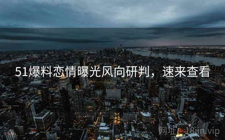 51爆料恋情曝光风向研判，速来查看