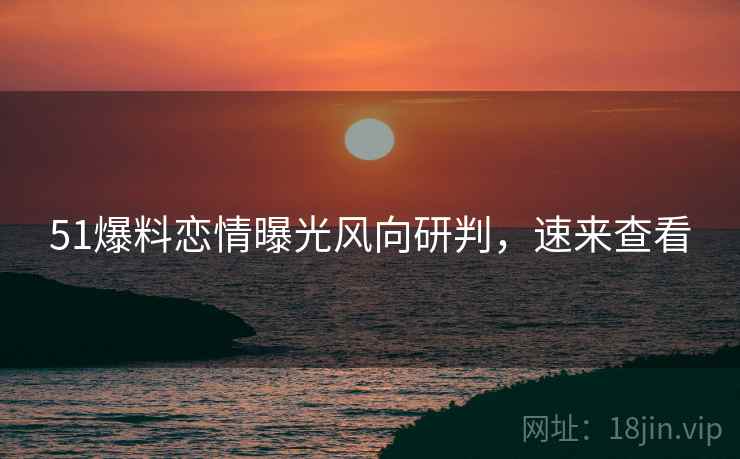51爆料恋情曝光风向研判，速来查看