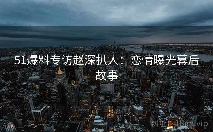 51爆料专访赵深扒人：恋情曝光幕后故事