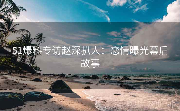 51爆料专访赵深扒人：恋情曝光幕后故事
