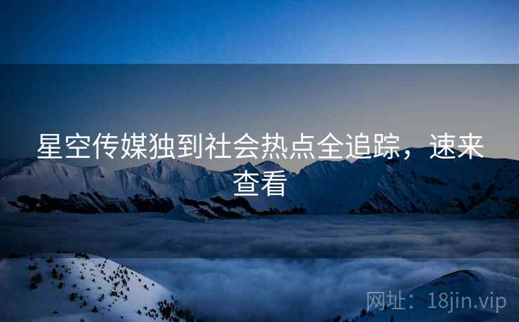 星空传媒独到社会热点全追踪，速来查看