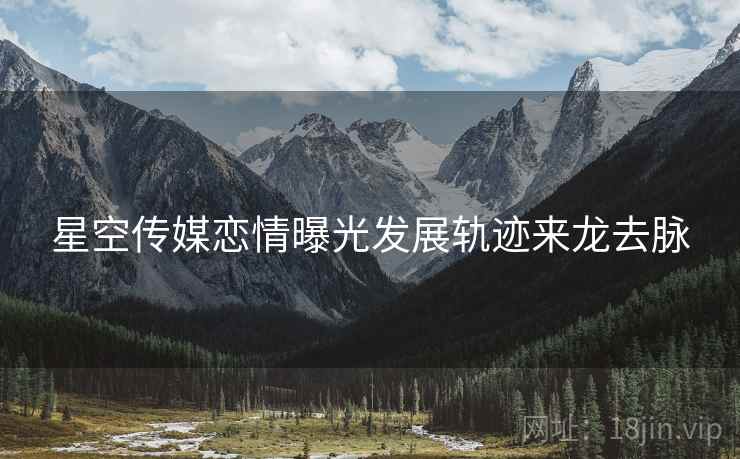 星空传媒恋情曝光发展轨迹来龙去脉