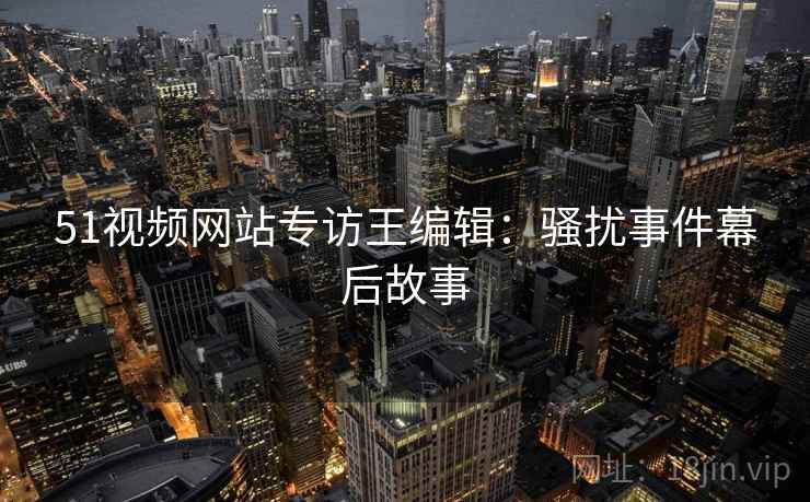 51视频网站专访王编辑：骚扰事件幕后故事