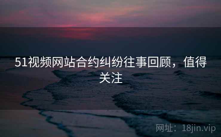 51视频网站合约纠纷往事回顾，值得关注