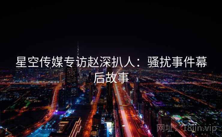 星空传媒专访赵深扒人:骚扰事件幕后故事 星空传媒专访赵深扒人:骚扰事件幕后故事