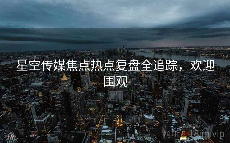 星空传媒焦点热点复盘全追踪，欢迎围观