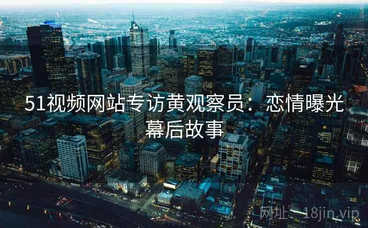 51视频网站专访黄观察员：恋情曝光幕后故事