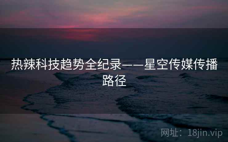 热辣科技趋势全纪录——星空传媒传播路径 热辣科技趋势全纪录——星空传媒传播路径